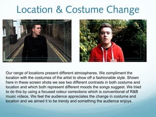 Location & Costume Change




Our range of locations present different atmospheres. We compliment the
location with the costumes of the artist to show off a fashionable style. Shown
here in these screen shots we see two different contrasts in both costume and
location and which both represent different moods the songs suggest. We tried
to do this by using a focused colour corrections which is conventional of R&B
music videos. We feel the audience appreciates the change in costume and
location and we aimed it to be trendy and something the audience enjoys.
 