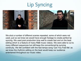 Lip Syncing




We shot a number of different scenes repeated, some of which were not
used, just so we knew we would have enough footage to create perfect lip
syncing. We used post production time well to create fast and on the beat
editing which is a feature of many R&B music videos. We were able to cut to
many different sequences but still keep the conventional lip syncing
continuity. We felt confident with the fast tempo song ‘Can You Feel Me’ as
we knew the rhythmic editing on the beat would keep our audience
entertained throughout our music video.
 
