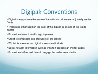 Digipak Conventions
• Digipaks always have the name of the artist and album name (usually on the
front)
• Tracklist is either used on the back of the digipak or on one of the inside
panels
• Promotional record label image is present
• Credit to composers and producers of the album
• We felt for more recent digipaks we should include:
• Social network information such as links to Facebook an Twitter pages.
• Promotional offers and deals to engage the audience and artist.
 