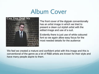 Album Cover
                               The front cover of the digipak conventionally
                               has an artist image in which we tried to
                               present a clean cut stylish artist with the
                               edited image and use of a suit.
                               Evidently there is just use of white coloured
                               font so we again allow easy focus for the
                               most needed details for the audience



We feel we created a mature and confident artist with this image and this is
conventional of the genre as a lot of R&B artists are known for their style and
have many people aspire to them.
 