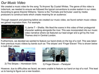 Our Music Video
We created a music video for the song ‘To Anyone’ By Crystal Whites. The genre of this video is
indie/rock, we needed to ensure we followed the typical conventions to evoke realism in our video.
According to genre theorist Williams; ‘Genre is the ‘Formats and formulas’ used by media
producers to construct texts which create meaning for an audience.’
Through research and planning before we created our music video, we found certain music videos
we gained inspiration from. For example:
1) Jamie T – Shellia. We liked the scene in this video of their protagonist
character walking alongside the river. This was incorporated into our music
video narrative where we featured our lead singer and a girl by the river
Thames shot in Central London.
Furthermore, we decided we wanted to feature our band shots on the top of a roof. This was taken
from previous music videos by bands such as ‘The stripes’ and ‘Finger Eleven’ This is shown below
in both their videos:
2) The Stripes – Hometown Girls 3) Finger Eleven – Paralyzer
However, due to difficulties we faced, we were unable to feature our band on top of a roof. This lead
us to having to figure out a new location.
 