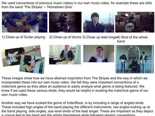 We used conventions of previous music videos in our own music video, for example these are stills
from the band ‘The Stripes’ – ‘Hometown Girls’
1) Close up of Guitar playing 2) Close up of drums 3) Close up lead singer4) Shot of the whole
band
These images show how we have attained inspiration from The Stripes and the way in which we
incorporated these into our own music video. We felt they were important conventions of a
indie/rock genre as they allow an audience to easily analyze what genre is being featured. We
knew if we used these various shots, they would be helpful in evoking the indie/rock genre of our
own music video.
Another way we have evoked the genre of Indie/Rock, is by including a range of angled shots.
These included high angles of the band playing the different instruments, low angles looking up at
the band playing, side angles, eye level shots of the lead singer. These are important as they depict
 