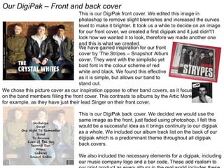 Our DigiPak – Front and back cover
This is our DigiPak front cover. We edited this image in
photoshop to remove slight blemishes and increased the curves
level to make it brighter. It took us a while to decide on an image
for our front cover, we created a first digipak and it just didn't’t
look how we wanted it to look, therefore we made another one
and this is what we created.
We have gained inspiration for our front
cover by ‘The Stripes – Snapshot’ Album
cover. They went with the simplistic yet
bold font in the colour scheme of red
white and black. We found this effective
as it is simple, but allows our band to
stand out.
We chose this picture cover as our inspiration oppose to other band covers, as it focuses
on the band members filling the front cover. This contrasts to albums by the Artic Monkey’s
for example, as they have just their lead Singer on their front cover.
This is our DigiPak back cover. We decided we would use the
same image as the front, just faded using photoshop. I felt this
would be a successful idea as it brings continuity to our digipak
as a whole. We included our album track list on the back of our
digipak which is a predominant theme throughout all digipak
back covers.
We also included the necessary elements for a digipak, including
our music company logo and a bar code. These add realism to
 
