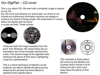 Our DigiPak – CD cover
This is our album CD. We went with a simplistic image to feature
on our CD.
Our CD cover just features our lead singer, we chose to not
include any institutional information because we wanted to
continue our theme of being simple. We researched CV covers
before we started and we found
a couple we liked. These include:
These are both CD image examples from the
band ‘Artic Monkeys’ We chose these are our
inspirations due to the simplistic element they
evoke. The second image of the cigarette buds
reinforces the genre of their band, highlighting
a bad boy representation.
This is a clever technique of didipak’s as the
audience are able to identify the genre just by
analysing the pictures the band selects to
represent their specific album.
This contrasts to these album
CD covers by the Beatles and
Curacao which include a lot of
writing and don’t give much
away about the genre of their
albums.
 