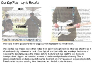 Our DigiPak – Lyric Booklet
These are the two pages inside our digipak which represent out lyric booklet.
We selected two images to use then faded them down using photoshop. This was effective as it
allowed continuity between the back of our digipak and the inside. We also kept the theme of
featuring the band playing as the images behind the lyric text. We kept the text the same
throughout our digipak, as it created a sense of realism and professional quality. This is
because real media products wouldn’t change their font on every page as it looks quite childish.
Therefore we kept the heading fonts the same, and the lyric fonts the same.
 