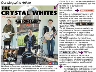 Our Magazine Article
On the top of our cover we have presented
our bands name – it is written in a bold font
to stand out to our audience.
Underneath we
have our album
name.
It is written in red to present synergy with
our digipak front cover, as the font style
and colour is the same. We chose this as
we felt it stood out well and contrasted
effectively with the black.We have included a
Quote From NME:
We felt this added a unique quality to our
magazine article, furthermore we placed
the NME logo below to emphasis the
quote. This is also red which matches our
album title.
We gained inspiration for including an
image of our album single front cover, from
a real media product. This was the
magazine poster for The Stripes’ album.
We selected to write the text in white with
a black border to make it bold and
therefore stand out to our audience.
We have
written at the bottom in the middle a
website page for our band. This features
on the magazine article for a lot of bands
and gives our magazine a professional
element.
We have purposely included social
media logo icons, as these are popular
with our target audience age group.
We chose to feature an image of our band playing to put as our
magazine advert image. This was because we wanted to reflect how
the indie/rock genre focuses a large amount of their music videos
 