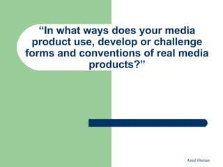 Amal Osman
“In what ways does your media
product use, develop or challenge
forms and conventions of real media
products?”
 