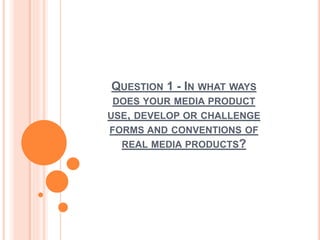 QUESTION 1 - IN WHAT WAYS
DOES YOUR MEDIA PRODUCT
USE, DEVELOP OR CHALLENGE
FORMS AND CONVENTIONS OF
REAL MEDIA PRODUCTS?
 