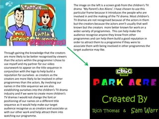 The image on the left is a screen grab from the children’s TV drama  ‘My Parent’s Are Aliens’. I have chosen to use this particular frame because it introduces the people who are involved in and the making of the TV drama. Most children’s TV dramas are not recognised because of the actors in them but the creators because the actors aren’t usually that well known but the creators  more better known for work on a wider variety of programmes.  This can help make the audience recognise anyone they know from other programmes and can help them build a good reputation in order to attract them to a programme if they were to associate them with being involved in other programmes the target audience may like.   Through gaining the knowledge that the creators are more likely to be better recognised by viewers than the actors within the programme I chose to use myself and my partner for our video coursework to appear on the title sequence in conjunction with the logo to help build a reputation for ourselves  as creators as the creators are more likely to be involved in other programmes than the actors. By involving our names in the title sequence we are also establishing ourselves into the children’s TV drama industry and if we were to create more children’s TV dramas I would not change the font or positioning of our names on a different title sequence as it would help make our target audience recognise us as creators and associate us with our other work and help attract them into watching our programme.