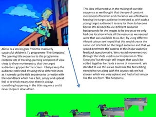 This idea influenced us in the making of our title sequence as we thought that the use of constant movement of location and character was effective in keeping the target audience interested as with such a young target audience it is easy for them to become bored. We decided to use different coloured backgrounds for the images to be set on as we only had one location where all the resources we needed were that was available to us. But, by using different vibrant colours we hoped that this would create the same sort of effect on the target audience and that we would determine the success of this in our audience feedback questionnaire. We created movement not through the shots used in our inspiration in ‘The Simpsons’ but through still images that would be edited together to create a sense of movement. We decided to use this as we could use the fast editing needed to run along with the soundtrack we had chosen which was very upbeat and had a fast tempo like the one from ‘The Simpsons’.Above is a screen grab from the massively successful children’s TV programme ‘The Simpsons’. The opening title sequence to this programme contains lots of tracking, panning and point of view shots to show movement so that the target audience is gripped to the screen. It helps keep the audience interested by using these different shots as it speeds up the title sequence to co-inside with the soundtrack which has a fast, jumpy and upbeat feel to it which means that there is always something happening in the title sequence and it never stops or slows down. 