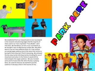 We established from our research prior to our coursework in the research and planning stages that the majority of shots used in our main inspiration ‘Tracy Beaker’, were mid shots. We decided to use this in our coursework as we thought it was an effective but simple idea. We didn’t want to use too many different shots as it may confuse our young target audience but at the same time not be so boring for them they don’t find it interesting. We achieved this by using mainly mid shops but by including the use of movement and colour to the frames it would still be interesting for the target audience.  We also included some point of view shots like when the boy is playing darts, we used this because we wanted to put the audience in the boys shoes in the luxuries he has.