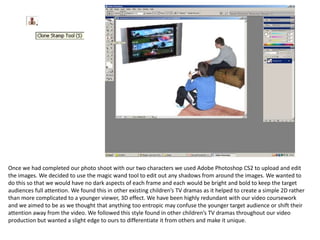 Once we had completed our photo shoot with our two characters we used Adobe Photoshop CS2 to upload and edit the images. We decided to use the magic wand tool to edit out any shadows from around the images. We wanted to do this so that we would have no dark aspects of each frame and each would be bright and bold to keep the target audiences full attention. We found this in other existing children’s TV dramas as it helped to create a simple 2D rather than more complicated to a younger viewer, 3D effect. We have been highly redundant with our video coursework and we aimed to be as we thought that anything too entropic may confuse the younger target audience or shift their attention away from the video. We followed this style found in other children’s TV dramas throughout our video production but wanted a slight edge to ours to differentiate it from others and make it unique. 