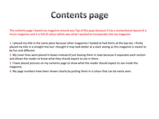 The contents page I based my magazine around was Top of the pops because it has a conventional layout of a
music magazine and it is full of colour which was what I wanted to incorporate into my magazine.

1. I placed my title in the same place because other magazines I looked at had theirs at the top too. I firstly
placed my title in a straight line but I thought it may look better at a slant seeing as this magazine is meant to
be fun and different.
2. My cover lines were placed in boxes instead of just leaving them in rows because it separates each section
and allows the reader to know what they should expect to see in there.
3. I have placed pictures on my contents page to show what the reader should expect to see inside the
magazine.
4. My page numbers have been shown clearly by putting them in a colour that can be easily seen.
 