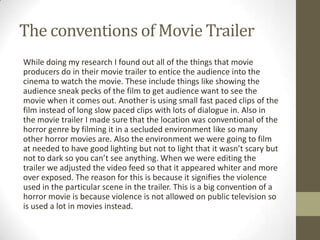 The conventions of Movie Trailer
While doing my research I found out all of the things that movie
producers do in their movie trailer to entice the audience into the
cinema to watch the movie. These include things like showing the
audience sneak pecks of the film to get audience want to see the
movie when it comes out. Another is using small fast paced clips of the
film instead of long slow paced clips with lots of dialogue in. Also in
the movie trailer I made sure that the location was conventional of the
horror genre by filming it in a secluded environment like so many
other horror movies are. Also the environment we were going to film
at needed to have good lighting but not to light that it wasn’t scary but
not to dark so you can’t see anything. When we were editing the
trailer we adjusted the video feed so that it appeared whiter and more
over exposed. The reason for this is because it signifies the violence
used in the particular scene in the trailer. This is a big convention of a
horror movie is because violence is not allowed on public television so
is used a lot in movies instead.
 