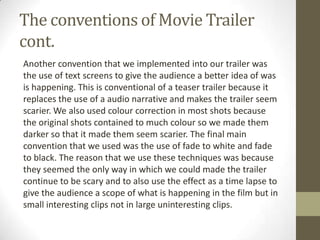 The conventions of Movie Trailer
cont.
Another convention that we implemented into our trailer was
the use of text screens to give the audience a better idea of was
is happening. This is conventional of a teaser trailer because it
replaces the use of a audio narrative and makes the trailer seem
scarier. We also used colour correction in most shots because
the original shots contained to much colour so we made them
darker so that it made them seem scarier. The final main
convention that we used was the use of fade to white and fade
to black. The reason that we use these techniques was because
they seemed the only way in which we could made the trailer
continue to be scary and to also use the effect as a time lapse to
give the audience a scope of what is happening in the film but in
small interesting clips not in large uninteresting clips.
 