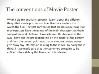 The conventions of Movie Poster
When I did my ancillary research I learnt about the different
things that movie posters use to entice their audience in to
watch the film. The first convention that I learnt about was that
movie posters have the names of the main characters on them
somewhere and I believe I have achieved this because of the
way I have put the production text on the poster at the bottom
and then the second point was that any movie posters never
give away any information relating to the movie. By doing these
things I have made sure that the customers are going to be
enticed into watching the film when it is released.
 