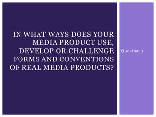Question 1
IN WHAT WAYS DOES YOUR
MEDIA PRODUCT USE,
DEVELOP OR CHALLENGE
FORMS AND CONVENTIONS
OF REAL MEDIA PRODUCTS?
 