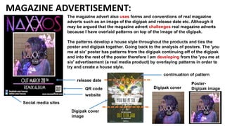 MAGAZINE ADVERTISEMENT:
release date
QR code
website
Social media sites
The magazine advert also uses forms and conventions of real magazine
adverts such as an image of the digipak and release date etc. Although it
may be argued that the magazine advert challenges real magazine adverts
because I have overlaid patterns on top of the image of the digipak.
The patterns develop a house style throughout the products and ties the
poster and digipak together. Going back to the analysis of posters. The 'you
me at six' poster has patterns from the digipak continuing off of the digipak
and into the rest of the poster therefore I am developing from the 'you me at
six' advertisement (a real media product) by overlaying patterns in order to
try and create a house style.
continuation of pattern
Digipak cover
Poster-
Digipak image
Digipak cover
image
 