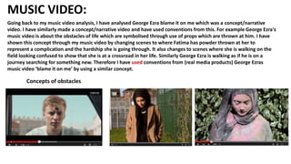 MUSIC VIDEO:
Going back to my music video analysis, I have analysed George Ezra blame it on me which was a concept/narrative
video. I have similarly made a concept/narrative video and have used conventions from this. For example George Ezra's
music video is about the obstacles of life which are symbolised through use of props which are thrown at him. I have
shown this concept through my music video by changing scenes to where Fatima has powder thrown at her to
represent a complication and the hardship she is going through. It also changes to scenes where she is walking on the
field looking confused to show that she is at a crossroad in her life. Similarly George Ezra is walking as if he is on a
journey searching for something new. Therefore I have used conventions from (real media products) George Ezras
music video ‘blame it on me’ by using a similar concept.
Concepts of obstacles
 