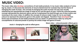 MUSIC VIDEO:
The music video also develops conventions of real media products. In my music video analysis of ‘price
tag’ by Jessie J it discusses the elements of visual entertainment for example they had the theme of
changing the scale of props. The concept of changing the scale of props not only was visually
entertaining but represented the image of artist as fun and the genre as pop. I think the coloured powder
concept represented the electronic genre well as it emphasises the beat through use of slow motion and
reversing in the music video. In addition the concept of colours made it easy for me to use bright
colours to represent the electronic genre in the poster and digipak. Therefore I have developed from
forms and conventions of real media products such as Jessie J's performance video by using the
concept/theme of coloured powder to portray the artists image and genre of music.
Jessie J– changing the scale to reflect genre
Music video – coloured powder reflects genre
 
