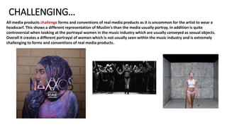 CHALLENGING…
All media products challenge forms and conventions of real media products as it is uncommon for the artist to wear a
headscarf. This shows a different representation of Muslim's than the media usually portray. In addition is quite
controversial when looking at the portrayal women in the music industry which are usually conveyed as sexual objects.
Overall it creates a different portrayal of women which is not usually seen within the music industry and is extremely
challenging to forms and conventions of real media products.
 