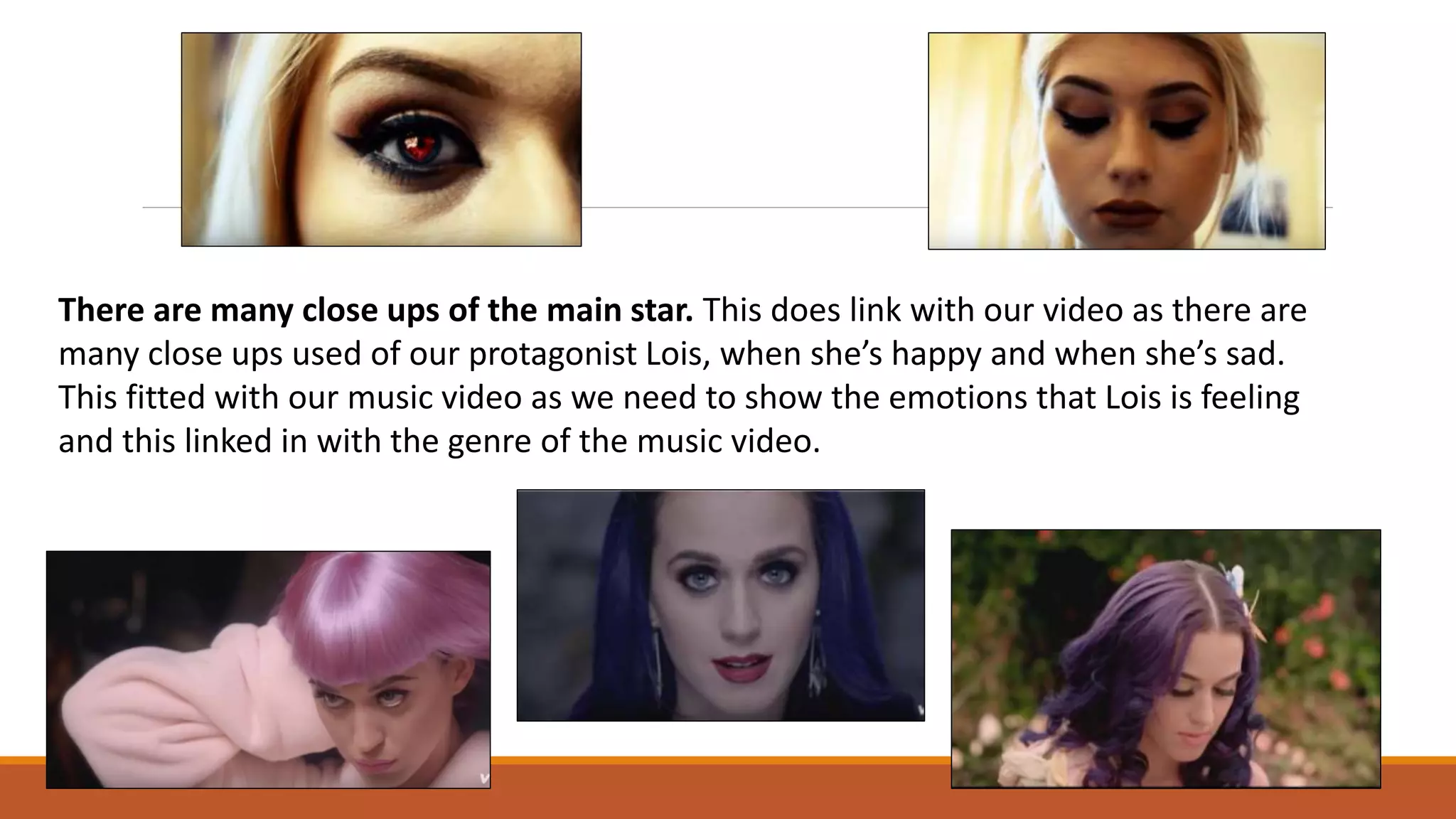 There are many close ups of the main star. This does link with our video as there are
many close ups used of our protagonist Lois, when she’s happy and when she’s sad.
This fitted with our music video as we need to show the emotions that Lois is feeling
and this linked in with the genre of the music video.
 