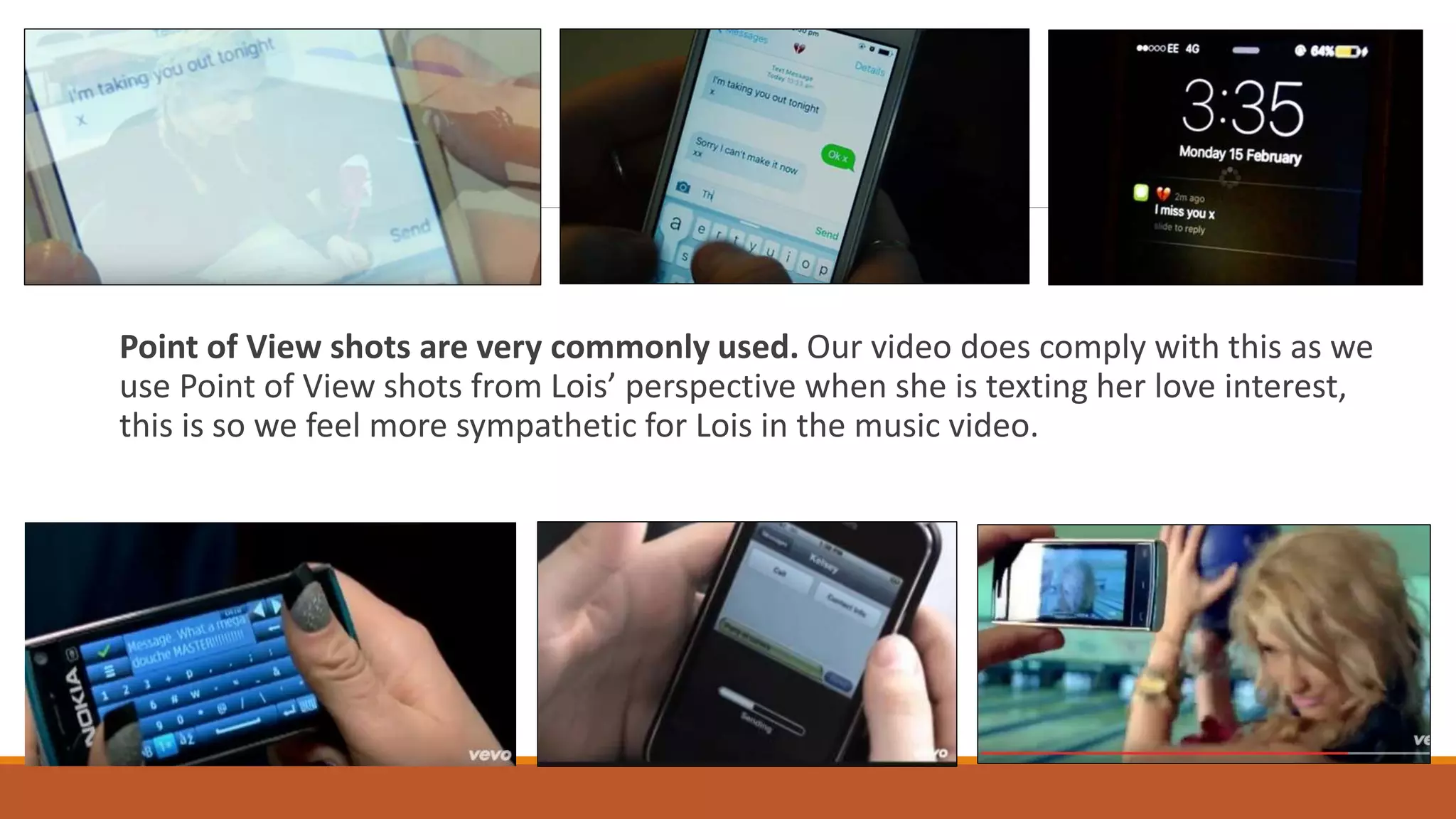 Point of View shots are very commonly used. Our video does comply with this as we
use Point of View shots from Lois’ perspective when she is texting her love interest,
this is so we feel more sympathetic for Lois in the music video.
 
