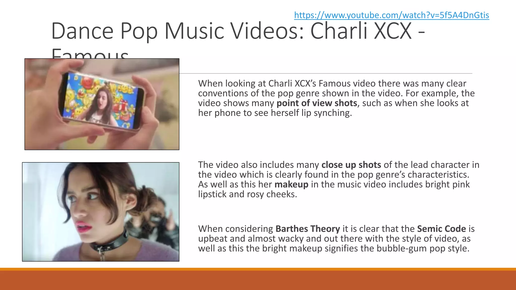 Dance Pop Music Videos: Charli XCX -
Famous
When looking at Charli XCX’s Famous video there was many clear
conventions of the pop genre shown in the video. For example, the
video shows many point of view shots, such as when she looks at
her phone to see herself lip synching.
The video also includes many close up shots of the lead character in
the video which is clearly found in the pop genre’s characteristics.
As well as this her makeup in the music video includes bright pink
lipstick and rosy cheeks.
When considering Barthes Theory it is clear that the Semic Code is
upbeat and almost wacky and out there with the style of video, as
well as this the bright makeup signifies the bubble-gum pop style.
https://www.youtube.com/watch?v=5f5A4DnGtis
 
