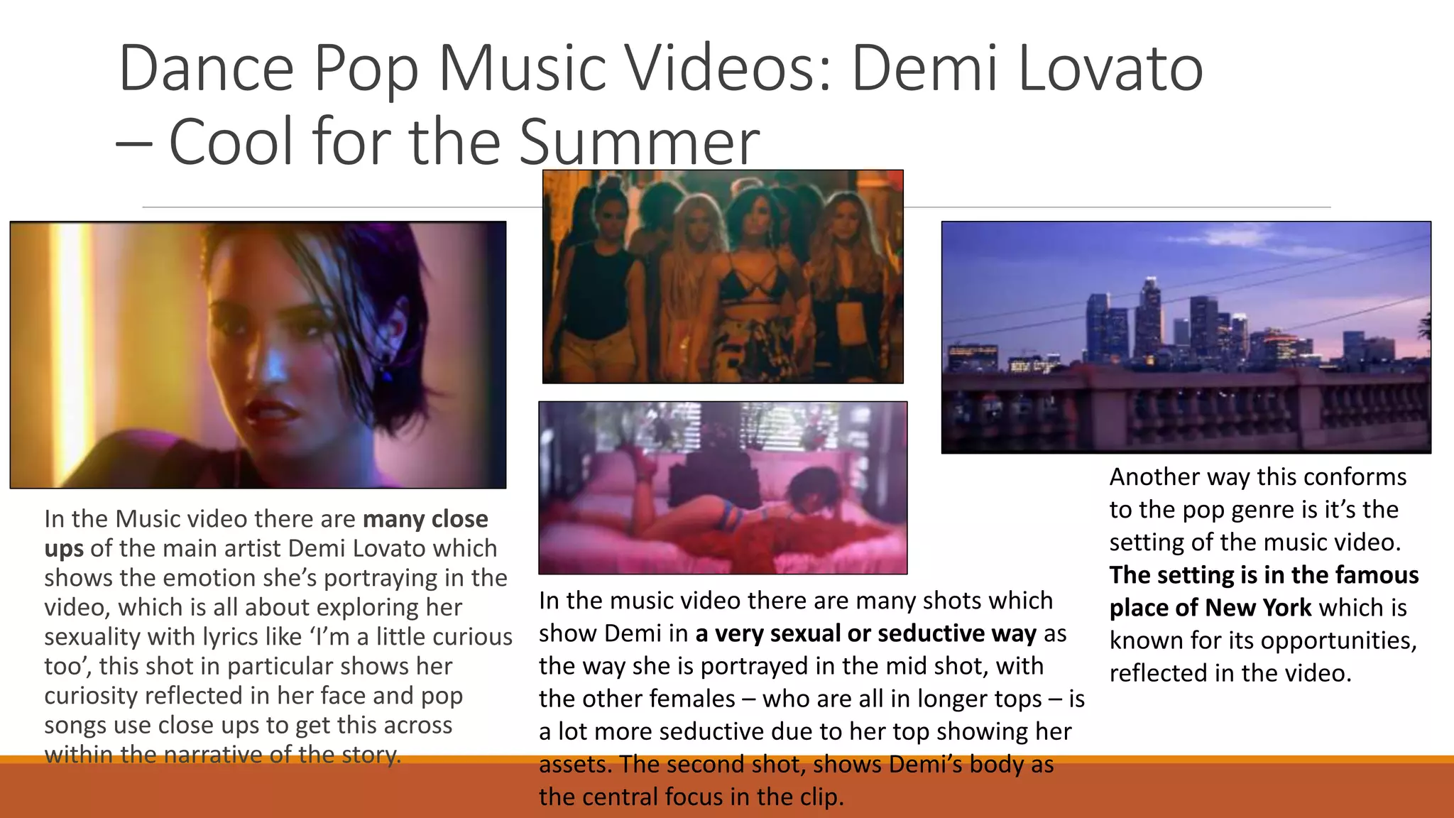 Dance Pop Music Videos: Demi Lovato
– Cool for the Summer
In the Music video there are many close
ups of the main artist Demi Lovato which
shows the emotion she’s portraying in the
video, which is all about exploring her
sexuality with lyrics like ‘I’m a little curious
too’, this shot in particular shows her
curiosity reflected in her face and pop
songs use close ups to get this across
within the narrative of the story.
In the music video there are many shots which
show Demi in a very sexual or seductive way as
the way she is portrayed in the mid shot, with
the other females – who are all in longer tops – is
a lot more seductive due to her top showing her
assets. The second shot, shows Demi’s body as
the central focus in the clip.
Another way this conforms
to the pop genre is it’s the
setting of the music video.
The setting is in the famous
place of New York which is
known for its opportunities,
reflected in the video.
 