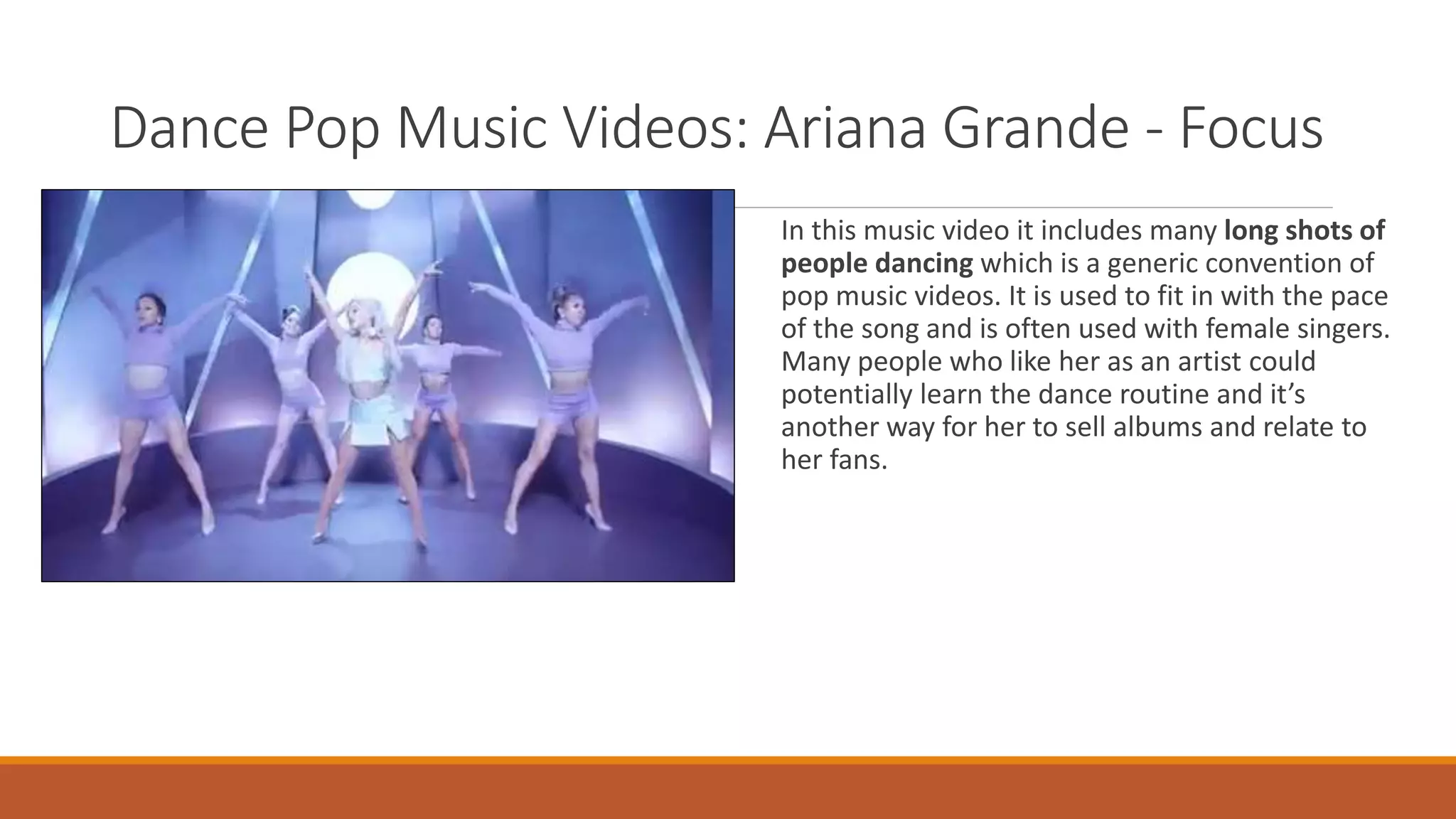 Dance Pop Music Videos: Ariana Grande - Focus
In this music video it includes many long shots of
people dancing which is a generic convention of
pop music videos. It is used to fit in with the pace
of the song and is often used with female singers.
Many people who like her as an artist could
potentially learn the dance routine and it’s
another way for her to sell albums and relate to
her fans.
 