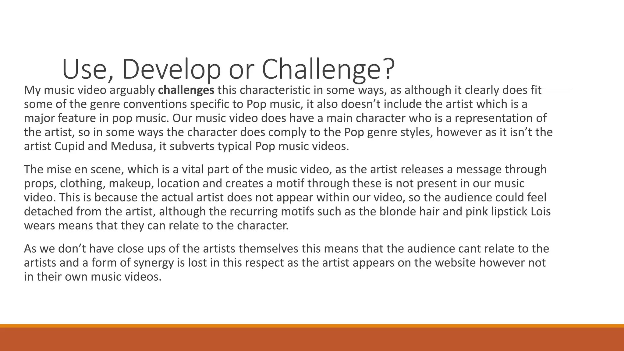 Use, Develop or Challenge?My music video arguably challenges this characteristic in some ways, as although it clearly does fit
some of the genre conventions specific to Pop music, it also doesn’t include the artist which is a
major feature in pop music. Our music video does have a main character who is a representation of
the artist, so in some ways the character does comply to the Pop genre styles, however as it isn’t the
artist Cupid and Medusa, it subverts typical Pop music videos.
The mise en scene, which is a vital part of the music video, as the artist releases a message through
props, clothing, makeup, location and creates a motif through these is not present in our music
video. This is because the actual artist does not appear within our video, so the audience could feel
detached from the artist, although the recurring motifs such as the blonde hair and pink lipstick Lois
wears means that they can relate to the character.
As we don’t have close ups of the artists themselves this means that the audience cant relate to the
artists and a form of synergy is lost in this respect as the artist appears on the website however not
in their own music videos.
 