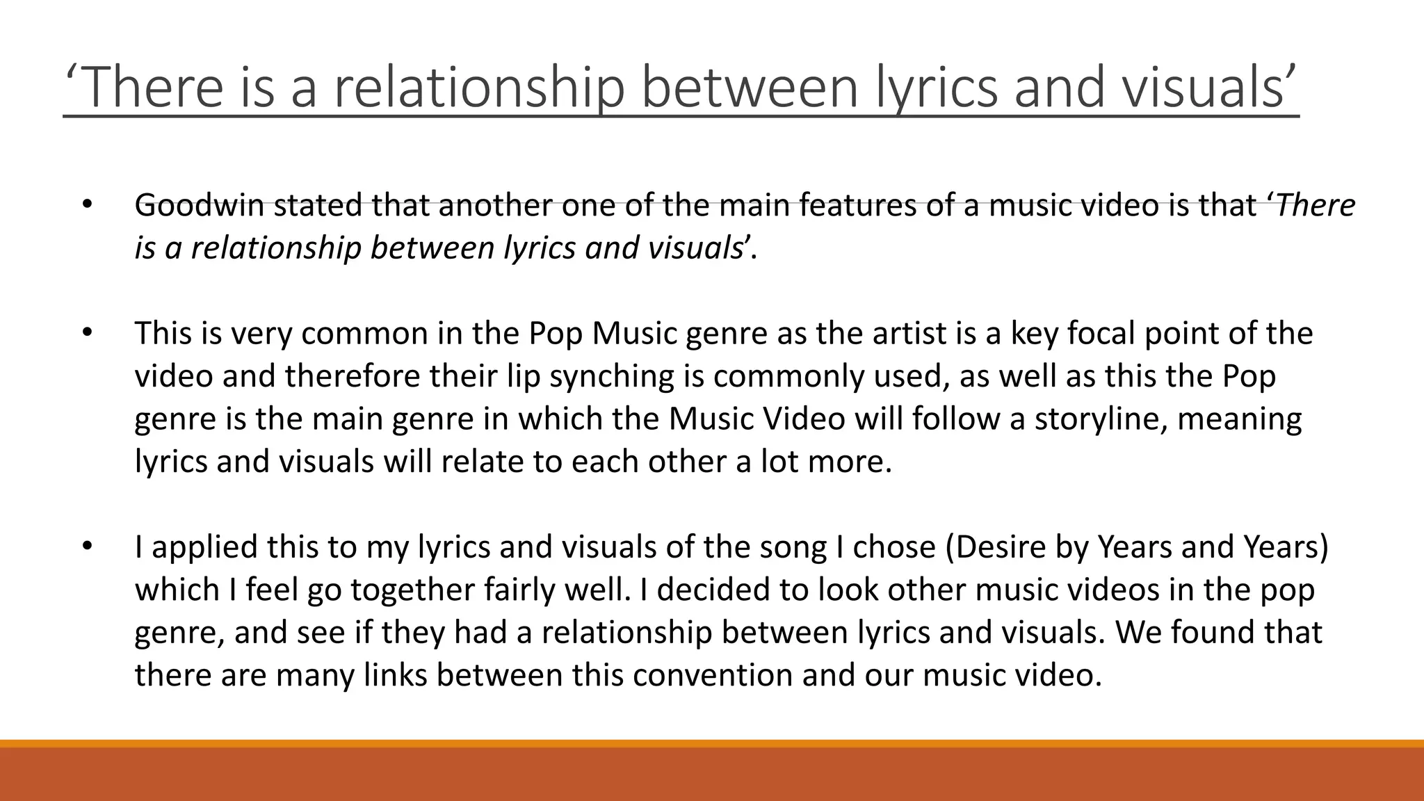 ‘There is a relationship between lyrics and visuals’
• Goodwin stated that another one of the main features of a music video is that ‘There
is a relationship between lyrics and visuals’.
• This is very common in the Pop Music genre as the artist is a key focal point of the
video and therefore their lip synching is commonly used, as well as this the Pop
genre is the main genre in which the Music Video will follow a storyline, meaning
lyrics and visuals will relate to each other a lot more.
• I applied this to my lyrics and visuals of the song I chose (Desire by Years and Years)
which I feel go together fairly well. I decided to look other music videos in the pop
genre, and see if they had a relationship between lyrics and visuals. We found that
there are many links between this convention and our music video.
 