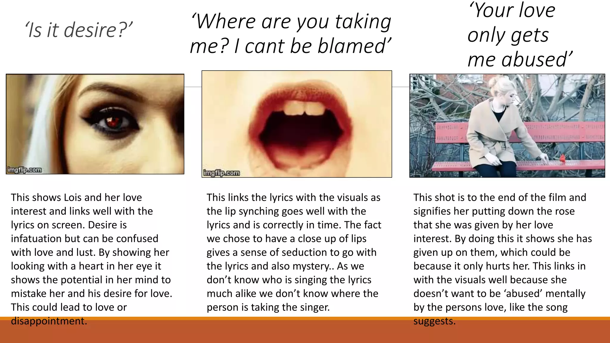 ‘Is it desire?’
This shows Lois and her love
interest and links well with the
lyrics on screen. Desire is
infatuation but can be confused
with love and lust. By showing her
looking with a heart in her eye it
shows the potential in her mind to
mistake her and his desire for love.
This could lead to love or
disappointment.
‘Where are you taking
me? I cant be blamed’
This links the lyrics with the visuals as
the lip synching goes well with the
lyrics and is correctly in time. The fact
we chose to have a close up of lips
gives a sense of seduction to go with
the lyrics and also mystery.. As we
don’t know who is singing the lyrics
much alike we don’t know where the
person is taking the singer.
This shot is to the end of the film and
signifies her putting down the rose
that she was given by her love
interest. By doing this it shows she has
given up on them, which could be
because it only hurts her. This links in
with the visuals well because she
doesn’t want to be ‘abused’ mentally
by the persons love, like the song
suggests.
‘Your love
only gets
me abused’
 