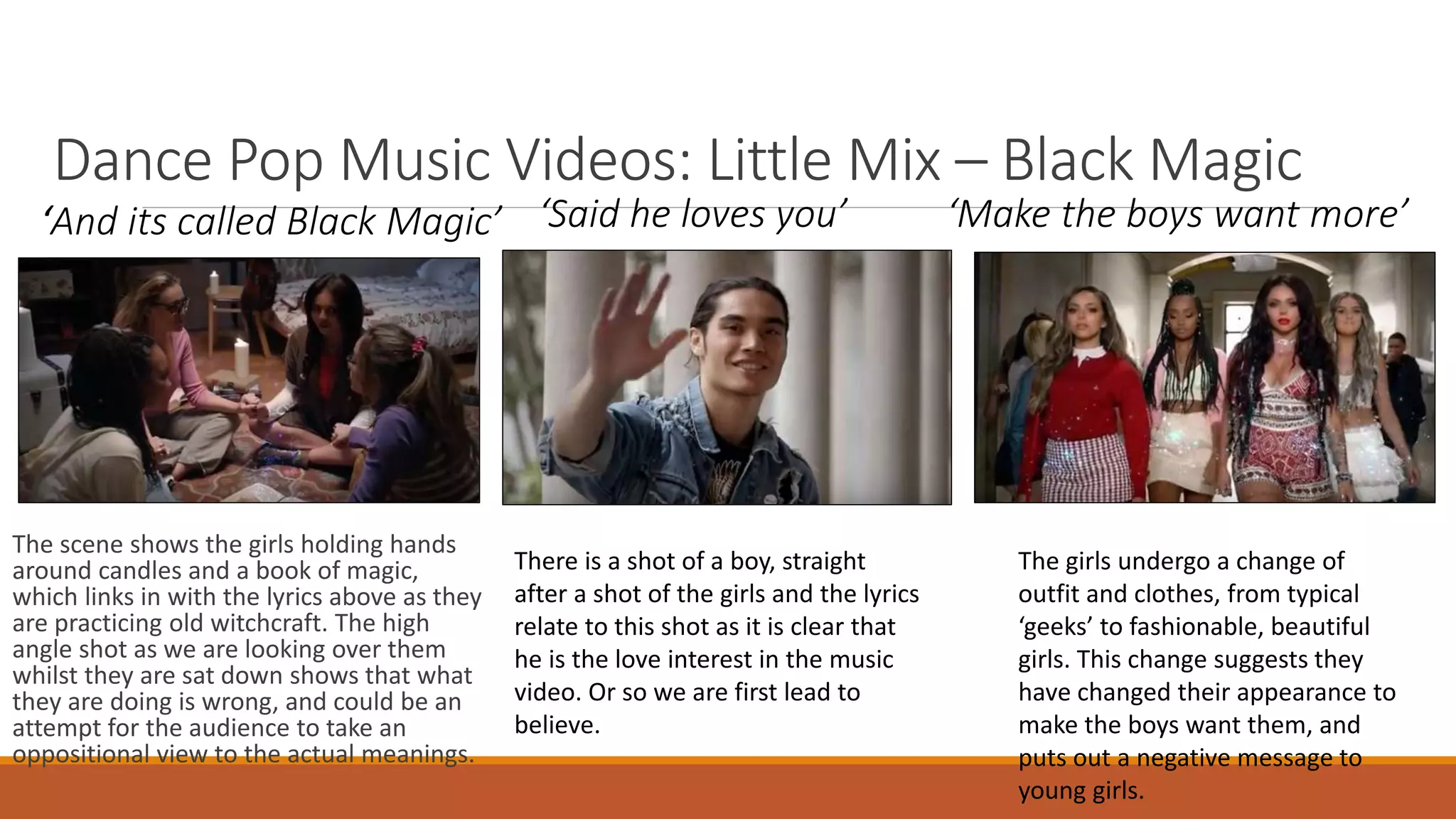 Dance Pop Music Videos: Little Mix – Black Magic
The scene shows the girls holding hands
around candles and a book of magic,
which links in with the lyrics above as they
are practicing old witchcraft. The high
angle shot as we are looking over them
whilst they are sat down shows that what
they are doing is wrong, and could be an
attempt for the audience to take an
oppositional view to the actual meanings.
‘And its called Black Magic’ ‘Said he loves you’ ‘Make the boys want more’
There is a shot of a boy, straight
after a shot of the girls and the lyrics
relate to this shot as it is clear that
he is the love interest in the music
video. Or so we are first lead to
believe.
The girls undergo a change of
outfit and clothes, from typical
‘geeks’ to fashionable, beautiful
girls. This change suggests they
have changed their appearance to
make the boys want them, and
puts out a negative message to
young girls.
 