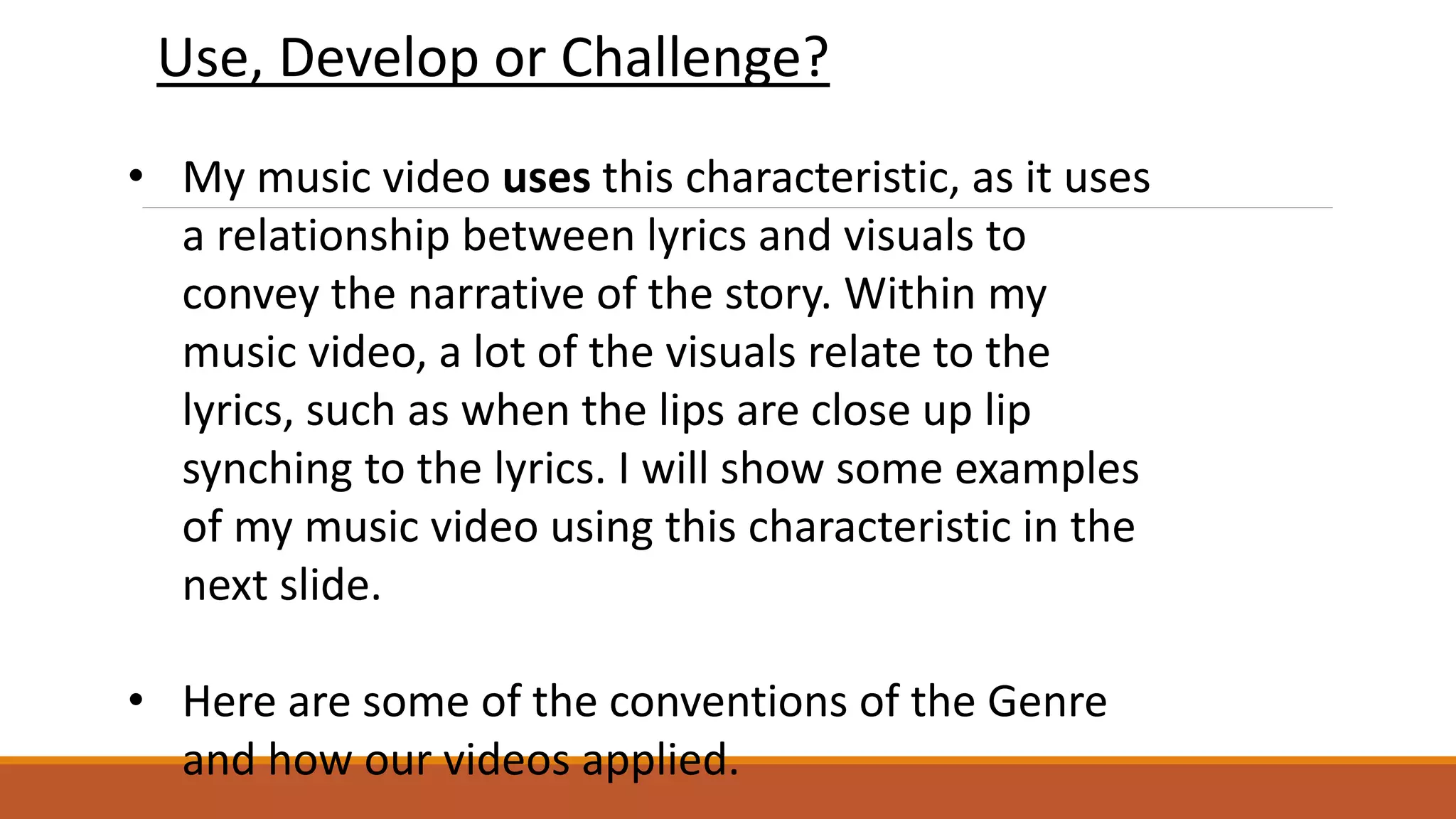 • My music video uses this characteristic, as it uses
a relationship between lyrics and visuals to
convey the narrative of the story. Within my
music video, a lot of the visuals relate to the
lyrics, such as when the lips are close up lip
synching to the lyrics. I will show some examples
of my music video using this characteristic in the
next slide.
• Here are some of the conventions of the Genre
and how our videos applied.
Use, Develop or Challenge?
 