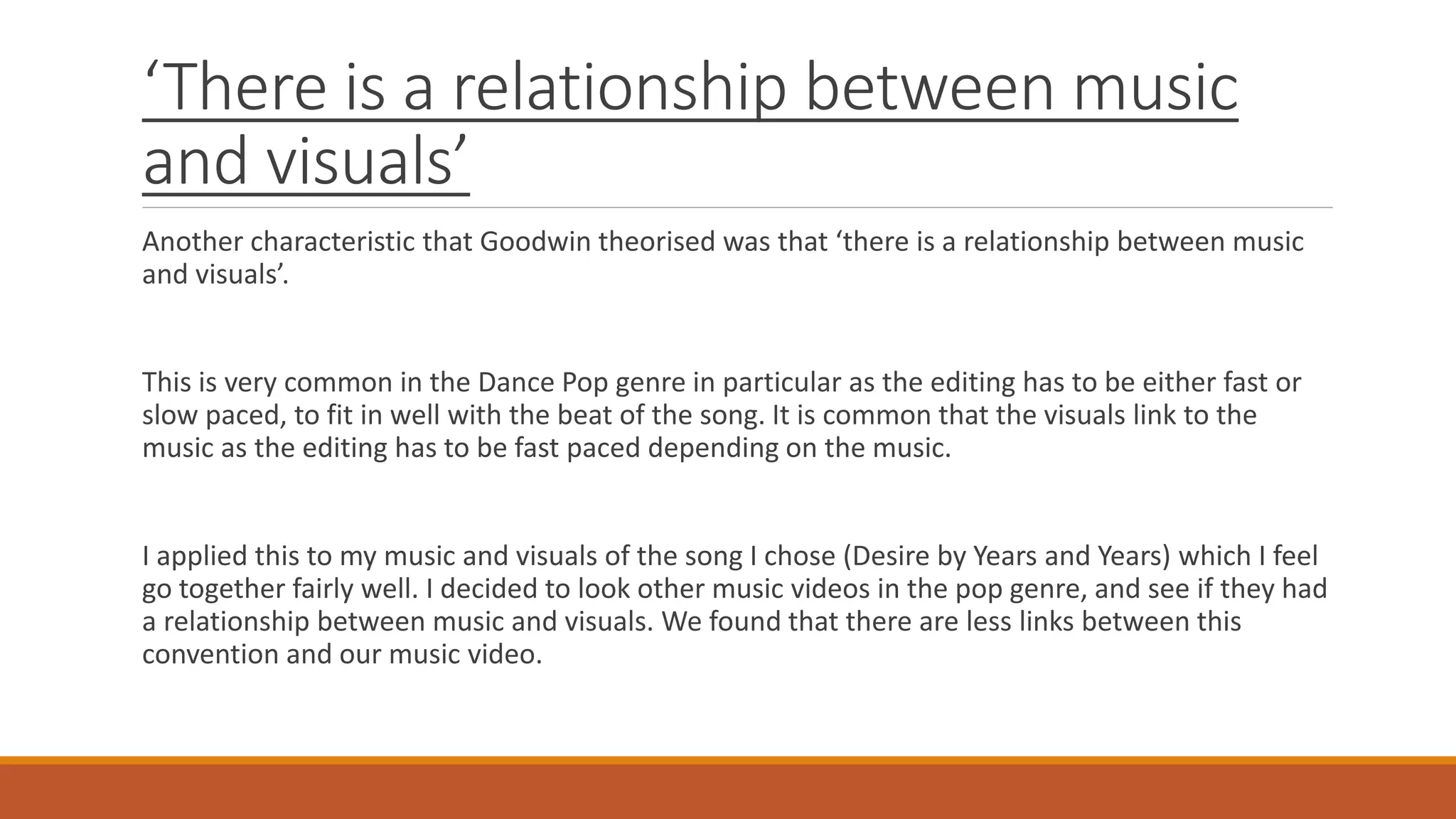 ‘There is a relationship between music
and visuals’
Another characteristic that Goodwin theorised was that ‘there is a relationship between music
and visuals’.
This is very common in the Dance Pop genre in particular as the editing has to be either fast or
slow paced, to fit in well with the beat of the song. It is common that the visuals link to the
music as the editing has to be fast paced depending on the music.
I applied this to my music and visuals of the song I chose (Desire by Years and Years) which I feel
go together fairly well. I decided to look other music videos in the pop genre, and see if they had
a relationship between music and visuals. We found that there are less links between this
convention and our music video.
 