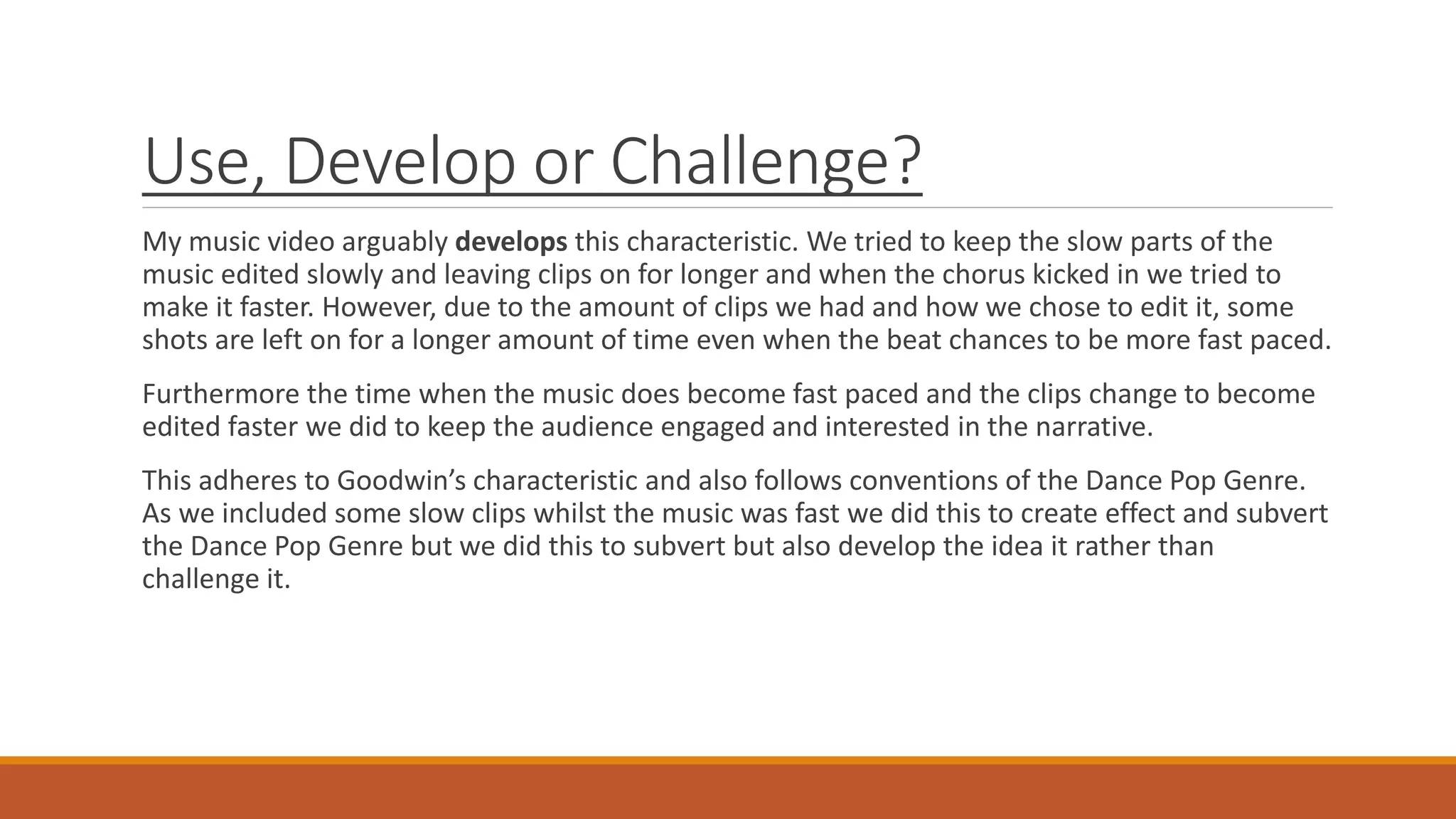 Use, Develop or Challenge?
My music video arguably develops this characteristic. We tried to keep the slow parts of the
music edited slowly and leaving clips on for longer and when the chorus kicked in we tried to
make it faster. However, due to the amount of clips we had and how we chose to edit it, some
shots are left on for a longer amount of time even when the beat chances to be more fast paced.
Furthermore the time when the music does become fast paced and the clips change to become
edited faster we did to keep the audience engaged and interested in the narrative.
This adheres to Goodwin’s characteristic and also follows conventions of the Dance Pop Genre.
As we included some slow clips whilst the music was fast we did this to create effect and subvert
the Dance Pop Genre but we did this to subvert but also develop the idea it rather than
challenge it.
 