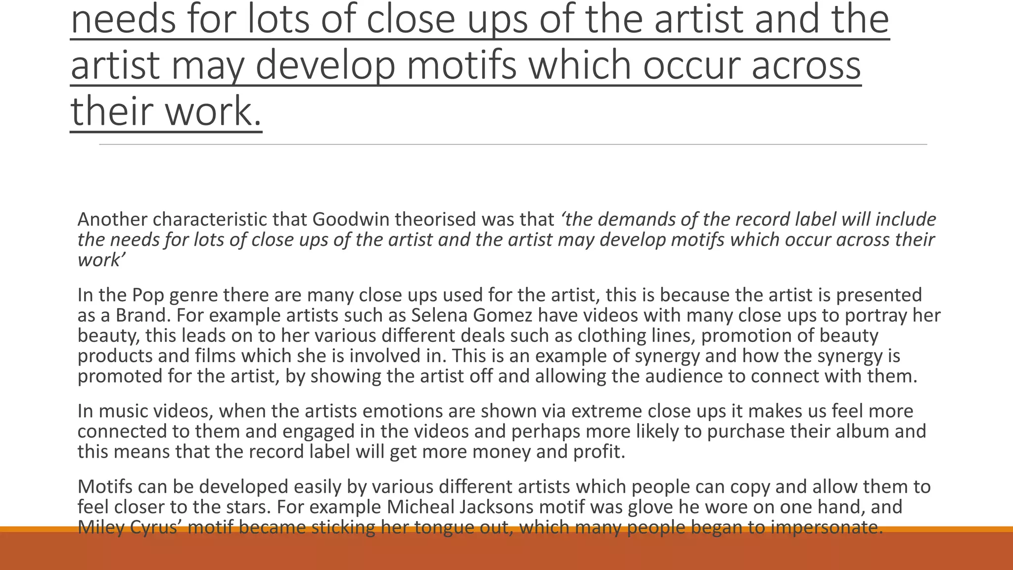 needs for lots of close ups of the artist and the
artist may develop motifs which occur across
their work.
Another characteristic that Goodwin theorised was that ‘the demands of the record label will include
the needs for lots of close ups of the artist and the artist may develop motifs which occur across their
work’
In the Pop genre there are many close ups used for the artist, this is because the artist is presented
as a Brand. For example artists such as Selena Gomez have videos with many close ups to portray her
beauty, this leads on to her various different deals such as clothing lines, promotion of beauty
products and films which she is involved in. This is an example of synergy and how the synergy is
promoted for the artist, by showing the artist off and allowing the audience to connect with them.
In music videos, when the artists emotions are shown via extreme close ups it makes us feel more
connected to them and engaged in the videos and perhaps more likely to purchase their album and
this means that the record label will get more money and profit.
Motifs can be developed easily by various different artists which people can copy and allow them to
feel closer to the stars. For example Micheal Jacksons motif was glove he wore on one hand, and
Miley Cyrus’ motif became sticking her tongue out, which many people began to impersonate.
 