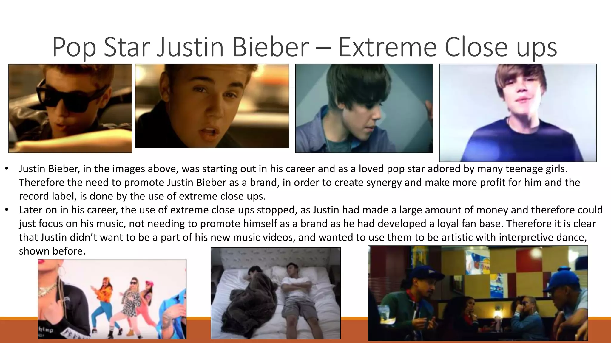 Pop Star Justin Bieber – Extreme Close ups
• Justin Bieber, in the images above, was starting out in his career and as a loved pop star adored by many teenage girls.
Therefore the need to promote Justin Bieber as a brand, in order to create synergy and make more profit for him and the
record label, is done by the use of extreme close ups.
• Later on in his career, the use of extreme close ups stopped, as Justin had made a large amount of money and therefore could
just focus on his music, not needing to promote himself as a brand as he had developed a loyal fan base. Therefore it is clear
that Justin didn’t want to be a part of his new music videos, and wanted to use them to be artistic with interpretive dance,
shown before.
 