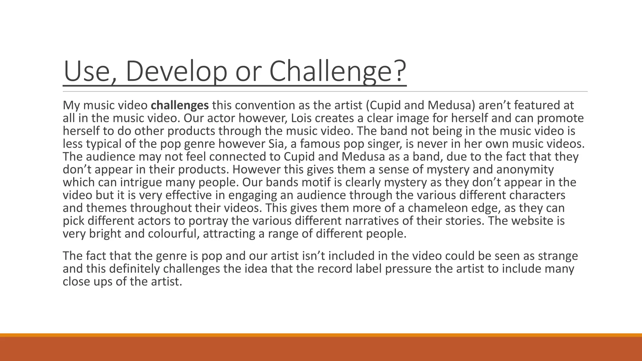 Use, Develop or Challenge?
My music video challenges this convention as the artist (Cupid and Medusa) aren’t featured at
all in the music video. Our actor however, Lois creates a clear image for herself and can promote
herself to do other products through the music video. The band not being in the music video is
less typical of the pop genre however Sia, a famous pop singer, is never in her own music videos.
The audience may not feel connected to Cupid and Medusa as a band, due to the fact that they
don’t appear in their products. However this gives them a sense of mystery and anonymity
which can intrigue many people. Our bands motif is clearly mystery as they don’t appear in the
video but it is very effective in engaging an audience through the various different characters
and themes throughout their videos. This gives them more of a chameleon edge, as they can
pick different actors to portray the various different narratives of their stories. The website is
very bright and colourful, attracting a range of different people.
The fact that the genre is pop and our artist isn’t included in the video could be seen as strange
and this definitely challenges the idea that the record label pressure the artist to include many
close ups of the artist.
 