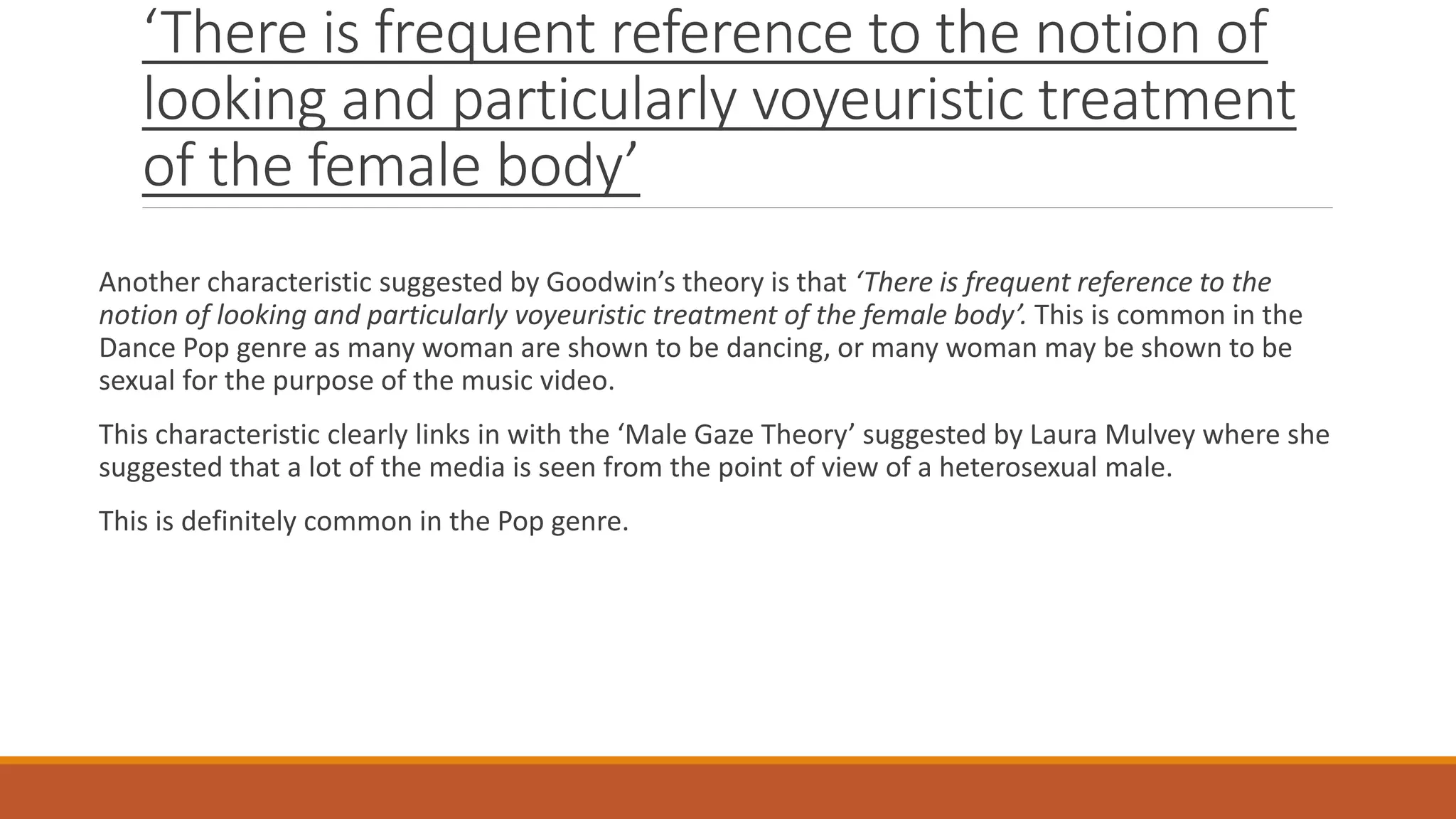 ‘There is frequent reference to the notion of
looking and particularly voyeuristic treatment
of the female body’
Another characteristic suggested by Goodwin’s theory is that ‘There is frequent reference to the
notion of looking and particularly voyeuristic treatment of the female body’. This is common in the
Dance Pop genre as many woman are shown to be dancing, or many woman may be shown to be
sexual for the purpose of the music video.
This characteristic clearly links in with the ‘Male Gaze Theory’ suggested by Laura Mulvey where she
suggested that a lot of the media is seen from the point of view of a heterosexual male.
This is definitely common in the Pop genre.
 