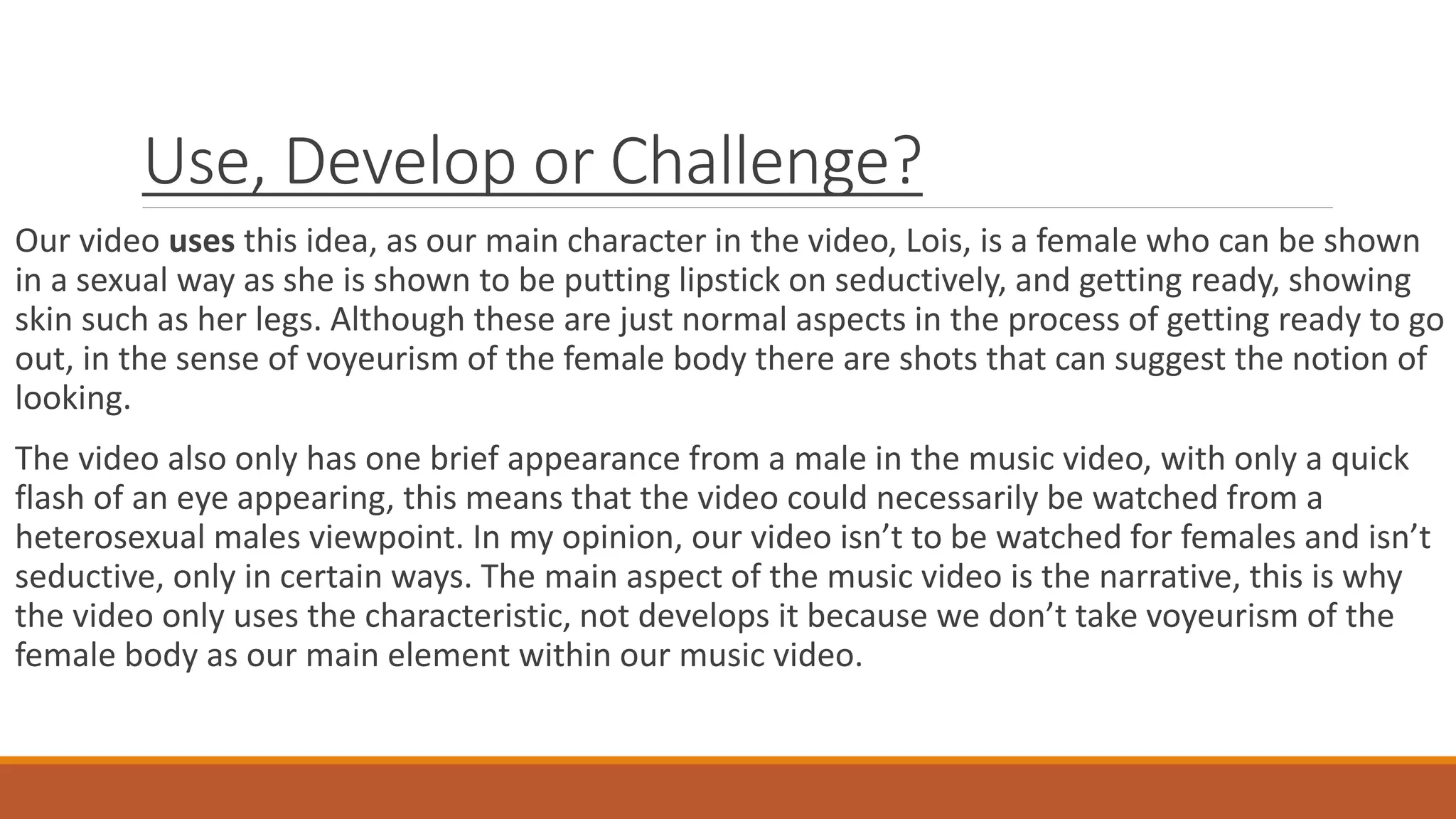 Use, Develop or Challenge?
Our video uses this idea, as our main character in the video, Lois, is a female who can be shown
in a sexual way as she is shown to be putting lipstick on seductively, and getting ready, showing
skin such as her legs. Although these are just normal aspects in the process of getting ready to go
out, in the sense of voyeurism of the female body there are shots that can suggest the notion of
looking.
The video also only has one brief appearance from a male in the music video, with only a quick
flash of an eye appearing, this means that the video could necessarily be watched from a
heterosexual males viewpoint. In my opinion, our video isn’t to be watched for females and isn’t
seductive, only in certain ways. The main aspect of the music video is the narrative, this is why
the video only uses the characteristic, not develops it because we don’t take voyeurism of the
female body as our main element within our music video.
 