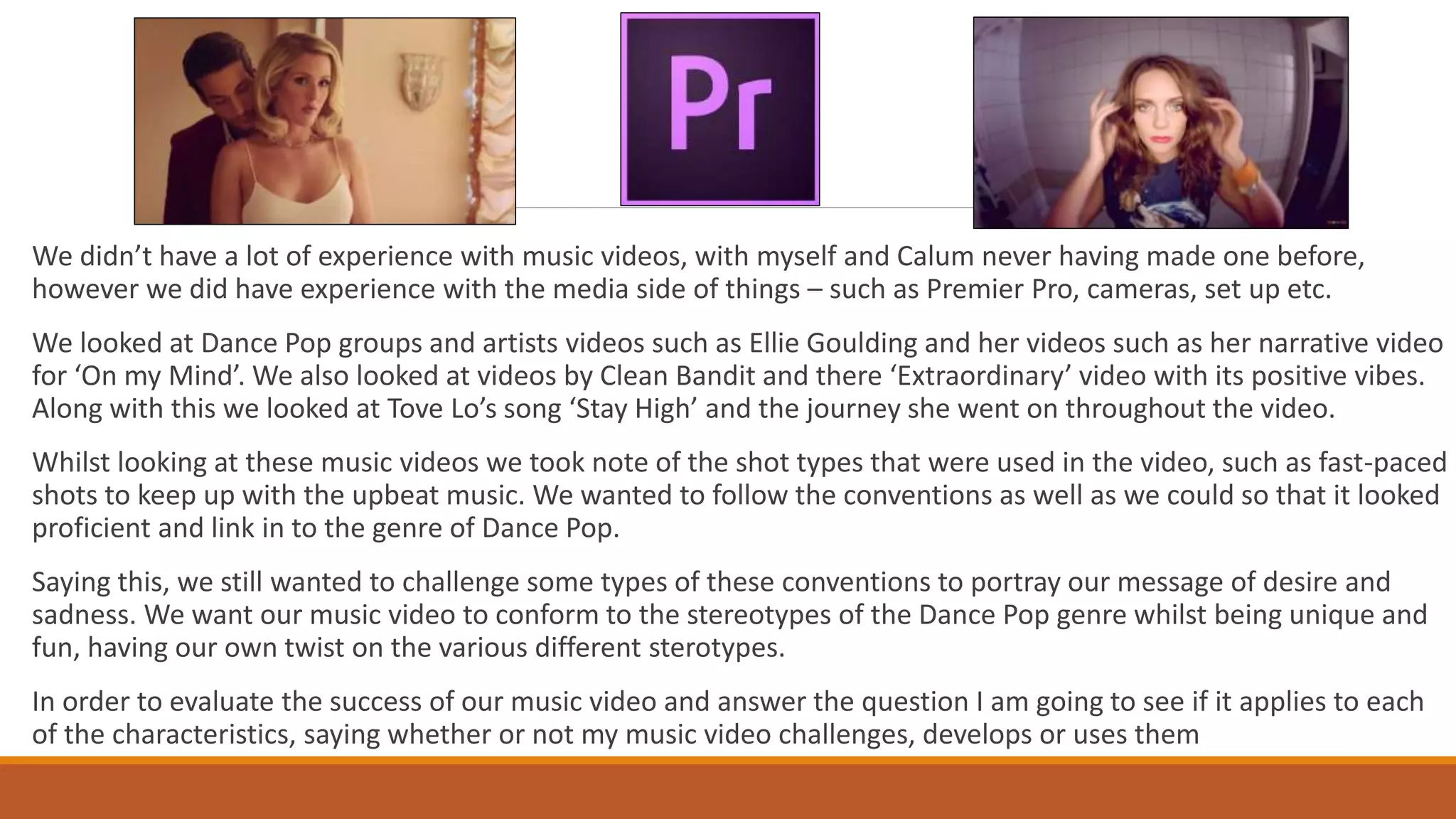 We didn’t have a lot of experience with music videos, with myself and Calum never having made one before,
however we did have experience with the media side of things – such as Premier Pro, cameras, set up etc.
We looked at Dance Pop groups and artists videos such as Ellie Goulding and her videos such as her narrative video
for ‘On my Mind’. We also looked at videos by Clean Bandit and there ‘Extraordinary’ video with its positive vibes.
Along with this we looked at Tove Lo’s song ‘Stay High’ and the journey she went on throughout the video.
Whilst looking at these music videos we took note of the shot types that were used in the video, such as fast-paced
shots to keep up with the upbeat music. We wanted to follow the conventions as well as we could so that it looked
proficient and link in to the genre of Dance Pop.
Saying this, we still wanted to challenge some types of these conventions to portray our message of desire and
sadness. We want our music video to conform to the stereotypes of the Dance Pop genre whilst being unique and
fun, having our own twist on the various different sterotypes.
In order to evaluate the success of our music video and answer the question I am going to see if it applies to each
of the characteristics, saying whether or not my music video challenges, develops or uses them
 