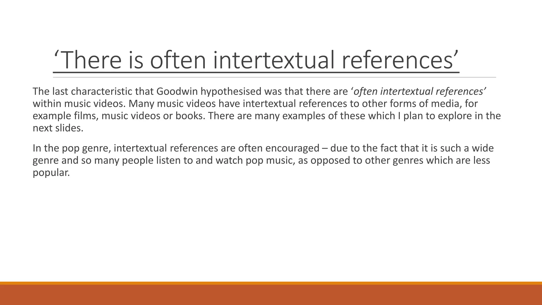 ‘There is often intertextual references’
The last characteristic that Goodwin hypothesised was that there are ‘often intertextual references’
within music videos. Many music videos have intertextual references to other forms of media, for
example films, music videos or books. There are many examples of these which I plan to explore in the
next slides.
In the pop genre, intertextual references are often encouraged – due to the fact that it is such a wide
genre and so many people listen to and watch pop music, as opposed to other genres which are less
popular.
 