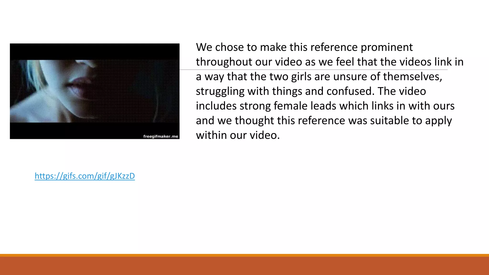 We chose to make this reference prominent
throughout our video as we feel that the videos link in
a way that the two girls are unsure of themselves,
struggling with things and confused. The video
includes strong female leads which links in with ours
and we thought this reference was suitable to apply
within our video.
https://gifs.com/gif/gJKzzD
 