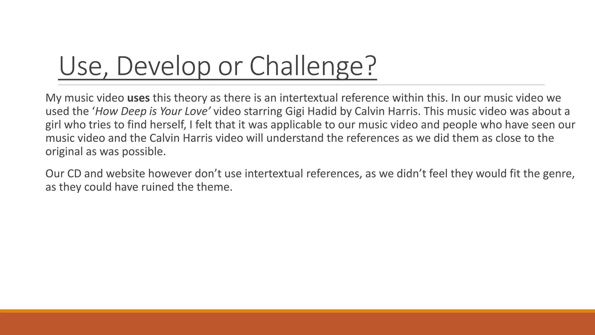 Use, Develop or Challenge?
My music video uses this theory as there is an intertextual reference within this. In our music video we
used the ‘How Deep is Your Love’ video starring Gigi Hadid by Calvin Harris. This music video was about a
girl who tries to find herself, I felt that it was applicable to our music video and people who have seen our
music video and the Calvin Harris video will understand the references as we did them as close to the
original as was possible.
Our CD and website however don’t use intertextual references, as we didn’t feel they would fit the genre,
as they could have ruined the theme.
 
