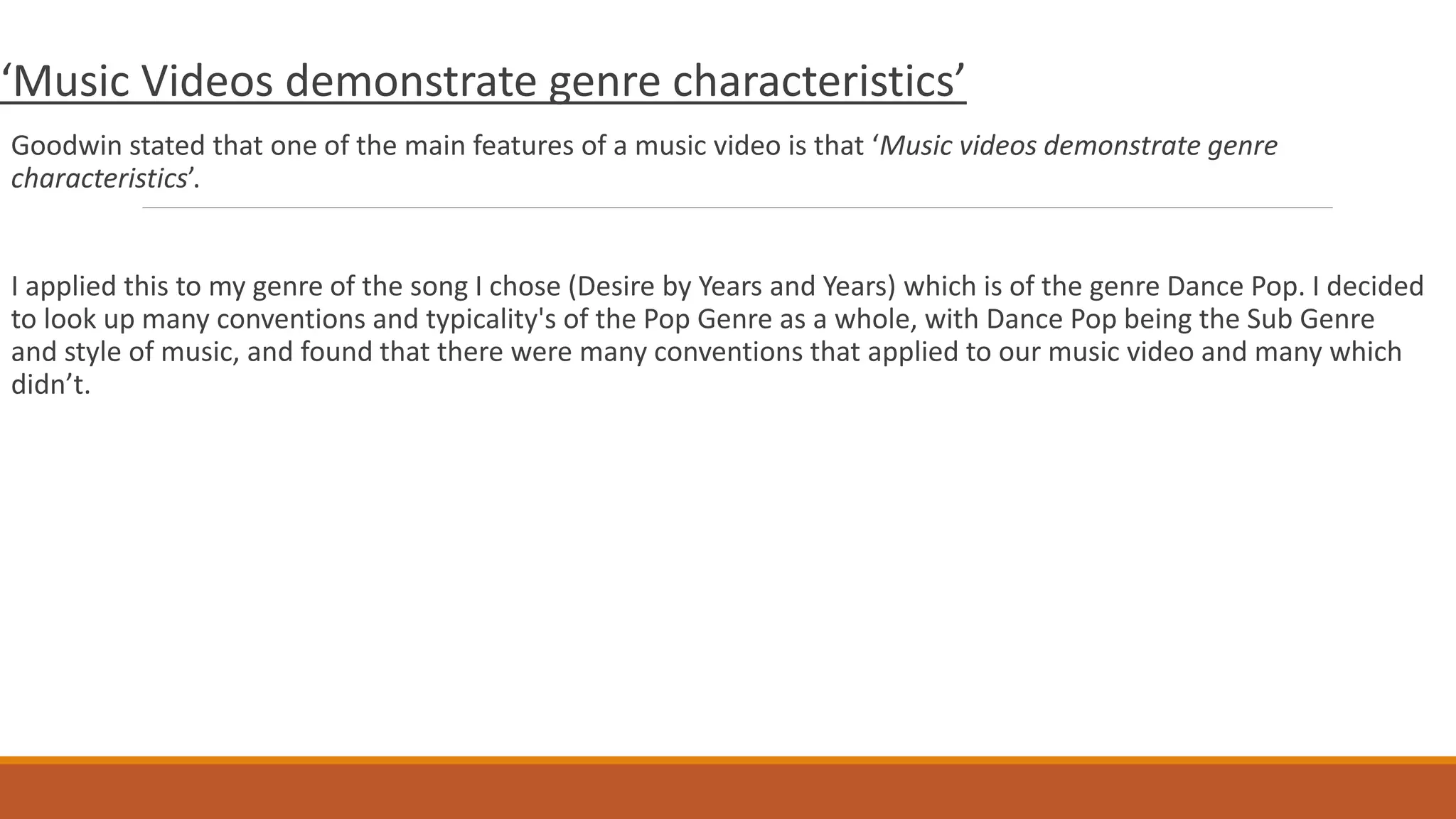 ‘Music Videos demonstrate genre characteristics’
Goodwin stated that one of the main features of a music video is that ‘Music videos demonstrate genre
characteristics’.
I applied this to my genre of the song I chose (Desire by Years and Years) which is of the genre Dance Pop. I decided
to look up many conventions and typicality's of the Pop Genre as a whole, with Dance Pop being the Sub Genre
and style of music, and found that there were many conventions that applied to our music video and many which
didn’t.
 