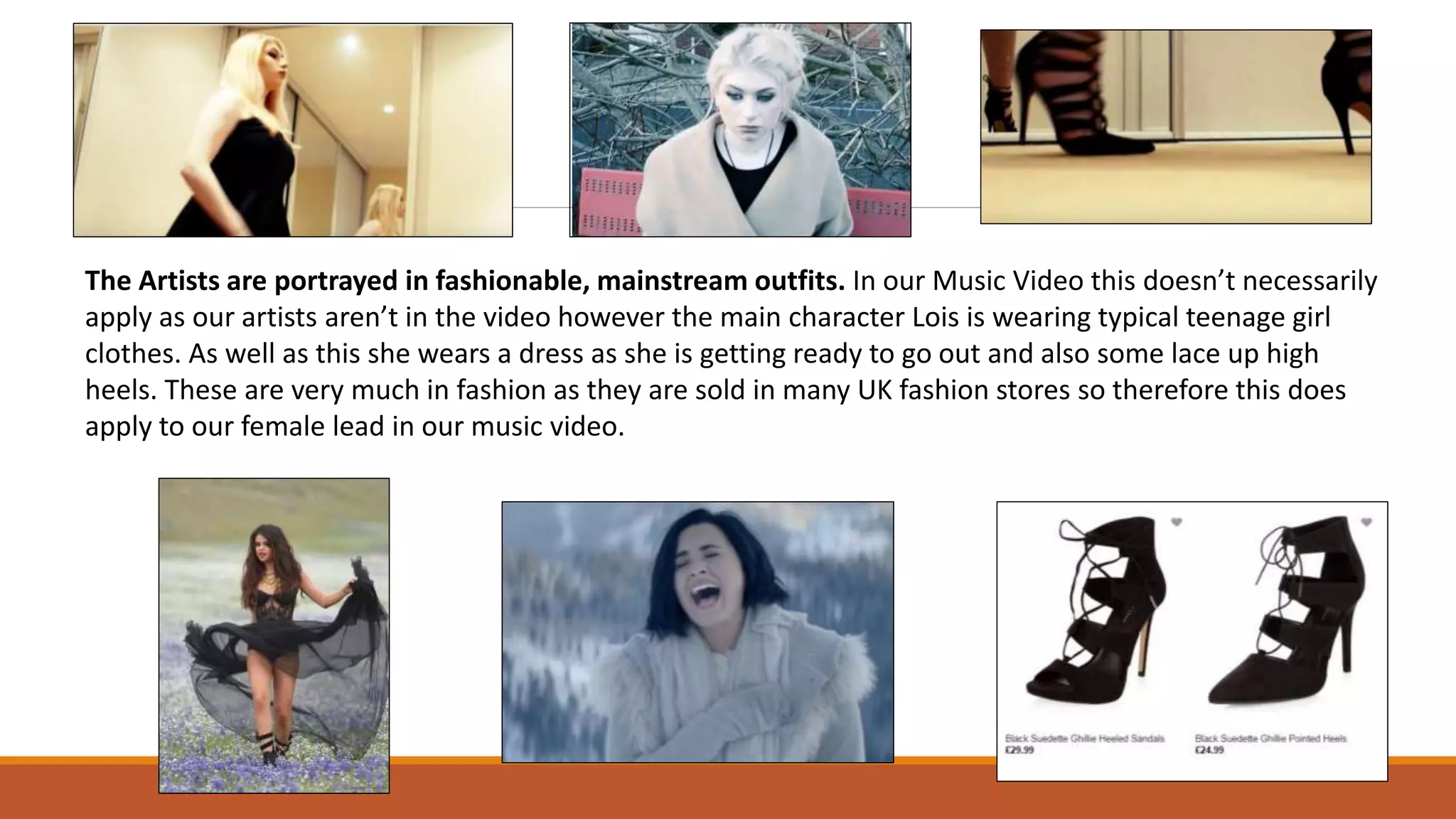 The Artists are portrayed in fashionable, mainstream outfits. In our Music Video this doesn’t necessarily
apply as our artists aren’t in the video however the main character Lois is wearing typical teenage girl
clothes. As well as this she wears a dress as she is getting ready to go out and also some lace up high
heels. These are very much in fashion as they are sold in many UK fashion stores so therefore this does
apply to our female lead in our music video.
 