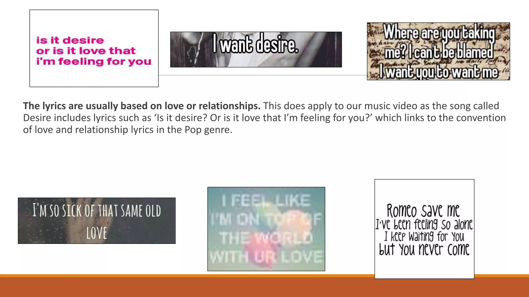 The lyrics are usually based on love or relationships. This does apply to our music video as the song called
Desire includes lyrics such as ‘Is it desire? Or is it love that I’m feeling for you?’ which links to the convention
of love and relationship lyrics in the Pop genre.
 