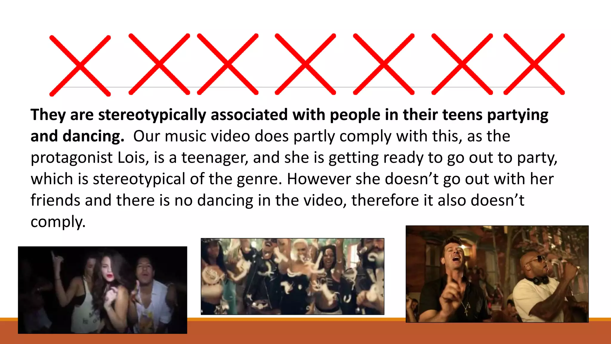 They are stereotypically associated with people in their teens partying
and dancing. Our music video does partly comply with this, as the
protagonist Lois, is a teenager, and she is getting ready to go out to party,
which is stereotypical of the genre. However she doesn’t go out with her
friends and there is no dancing in the video, therefore it also doesn’t
comply.
 